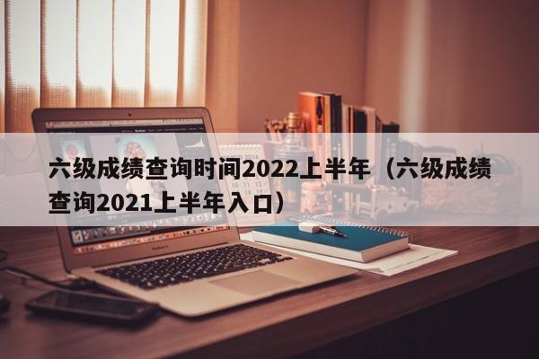 六级成绩查询时间2022上半年（六级成绩查询2021上半年入口）