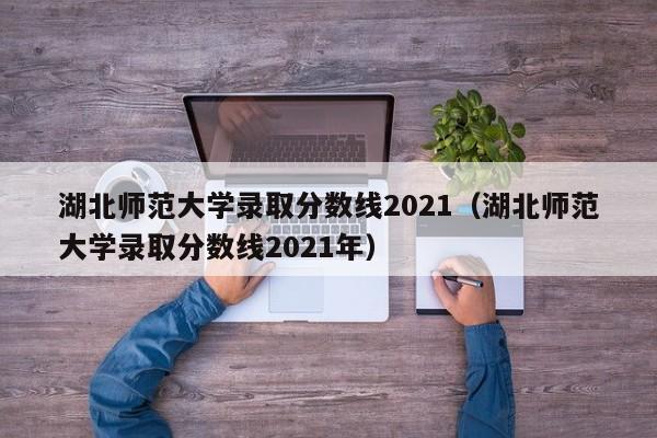 湖北师范大学录取分数线2021（湖北师范大学录取分数线2021年）