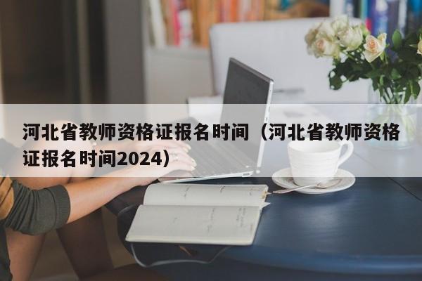 河北省教师资格证报名时间（河北省教师资格证报名时间2024）