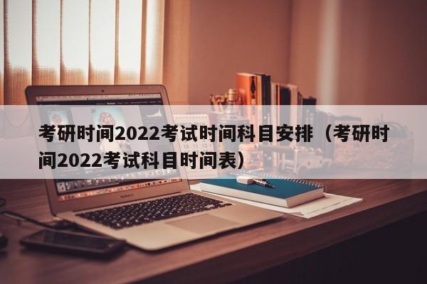 考研时间2022考试时间科目安排（考研时间2022考试科目时间表）