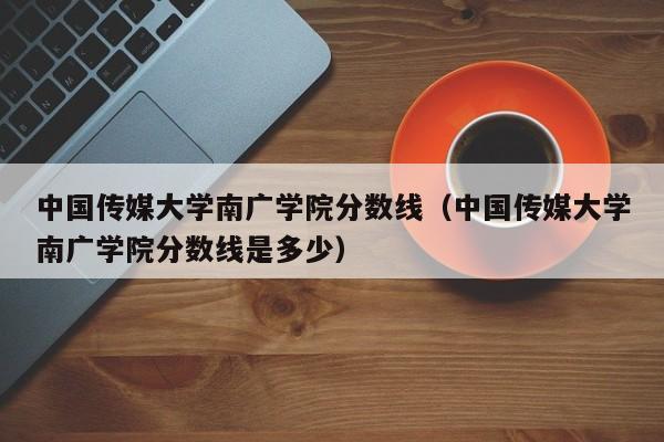 中国传媒大学南广学院分数线（中国传媒大学南广学院分数线是多少）