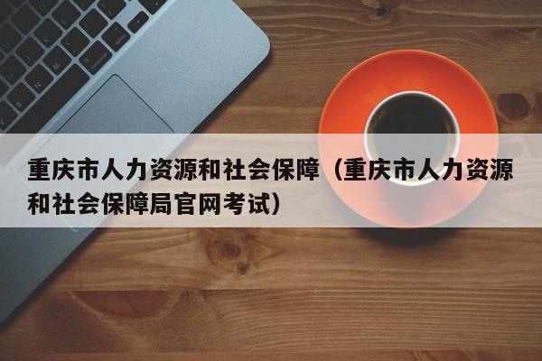 重庆市人力资源和社会保障（重庆市人力资源和社会保障局官网考试）