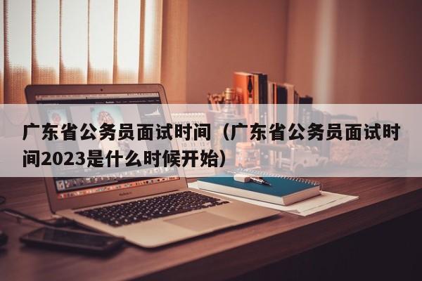 广东省公务员面试时间（广东省公务员面试时间2023是什么时候开始）