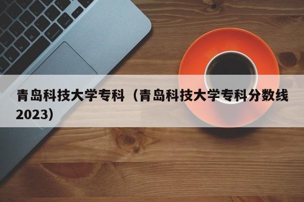 青岛科技大学专科（青岛科技大学专科分数线2023）