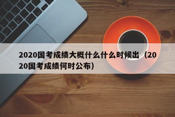 2020国考成绩大概什么什么时候出（2020国考成绩何时公布）