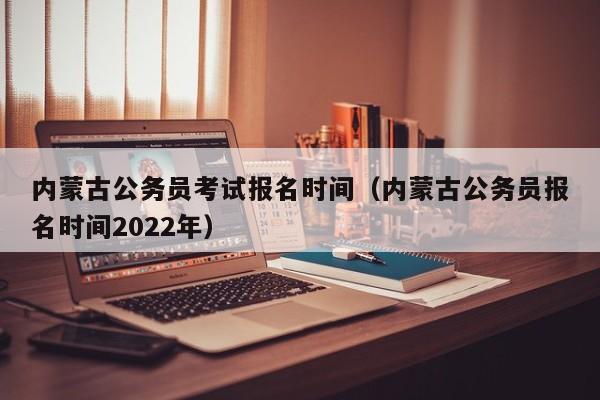 内蒙古公务员考试报名时间（内蒙古公务员报名时间2022年）