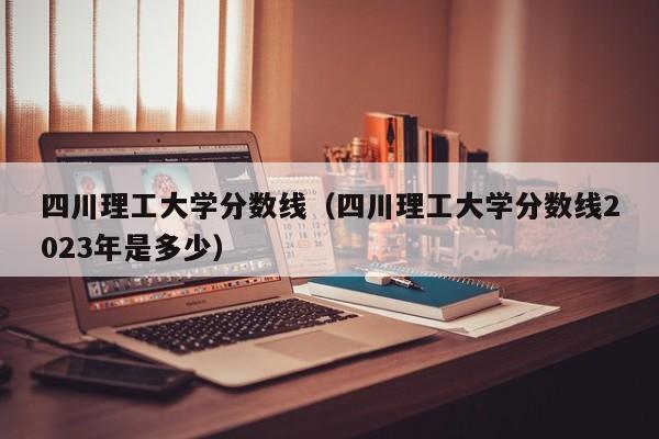 四川理工大学分数线（四川理工大学分数线2023年是多少）