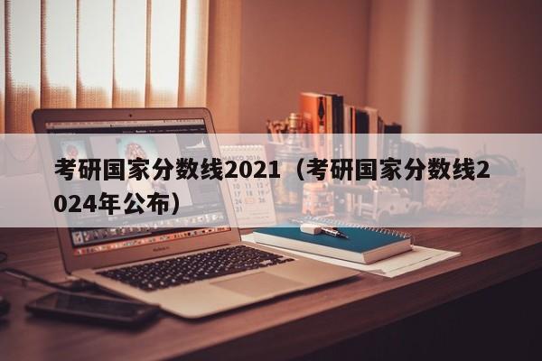 考研国家分数线2021（考研国家分数线2024年公布）