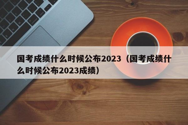 国考成绩什么时候公布2023（国考成绩什么时候公布2023成绩）