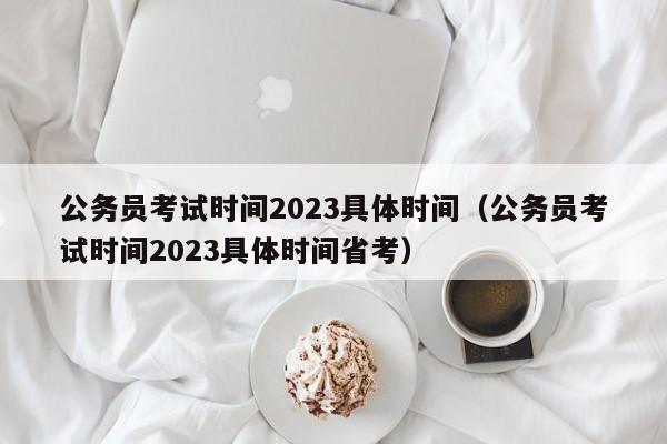 公务员考试时间2023具体时间（公务员考试时间2023具体时间省考）