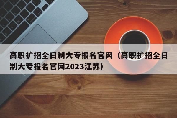 高职扩招全日制大专报名官网（高职扩招全日制大专报名官网2023江苏）