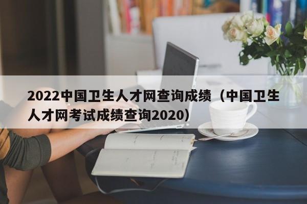 2022中国卫生人才网查询成绩（中国卫生人才网考试成绩查询2020）