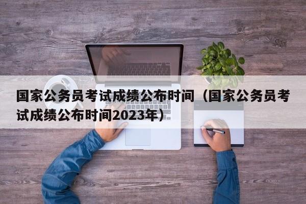 国家公务员考试成绩公布时间（国家公务员考试成绩公布时间2023年）