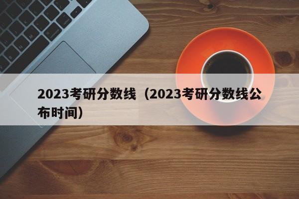 2023考研分数线（2023考研分数线公布时间）