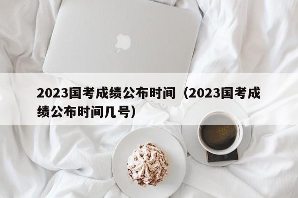 2023国考成绩公布时间（2023国考成绩公布时间几号）