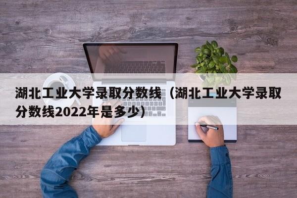 湖北工业大学录取分数线（湖北工业大学录取分数线2022年是多少）