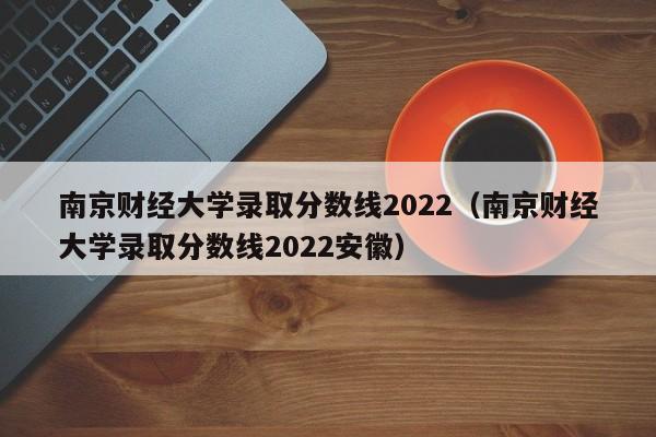 南京财经大学录取分数线2022（南京财经大学录取分数线2022安徽）