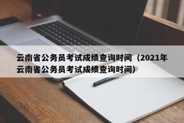 云南省公务员考试成绩查询时间（2021年云南省公务员考试成绩查询时间）