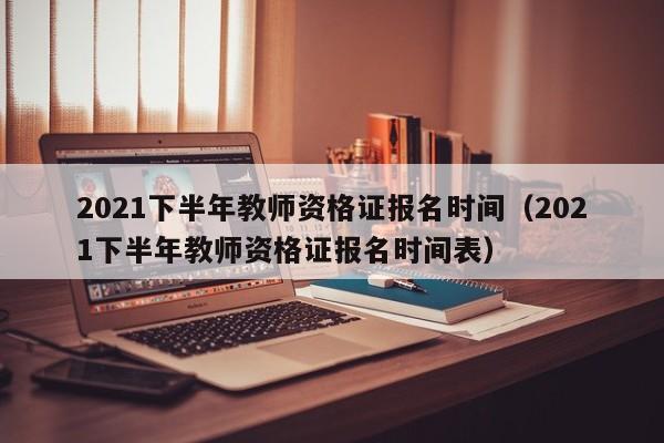 2021下半年教师资格证报名时间（2021下半年教师资格证报名时间表）