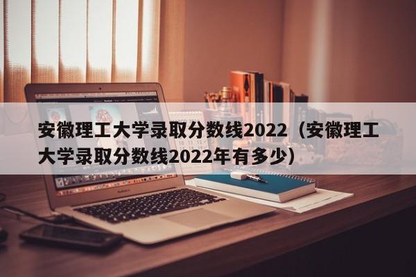 安徽理工大学录取分数线2022（安徽理工大学录取分数线2022年有多少）