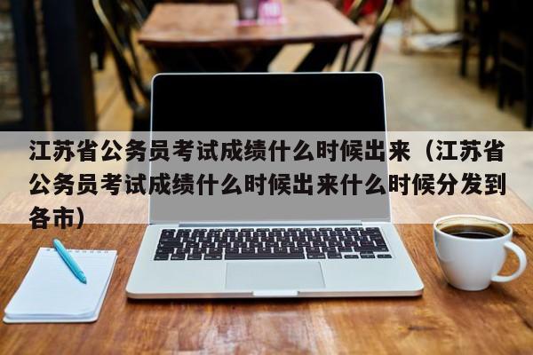 江苏省公务员考试成绩什么时候出来（江苏省公务员考试成绩什么时候出来什么时候分发到各市）