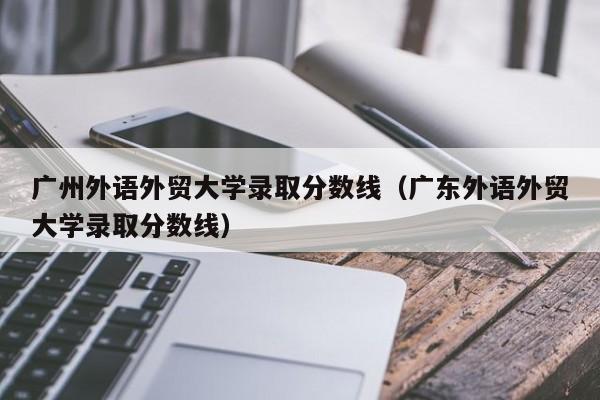 广州外语外贸大学录取分数线（广东外语外贸大学录取分数线）