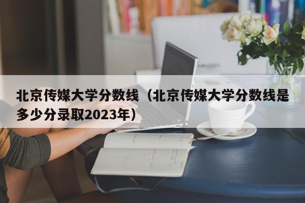 北京传媒大学分数线（北京传媒大学分数线是多少分录取2023年）