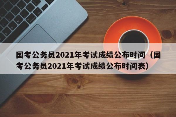 国考公务员2021年考试成绩公布时间（国考公务员2021年考试成绩公布时间表）