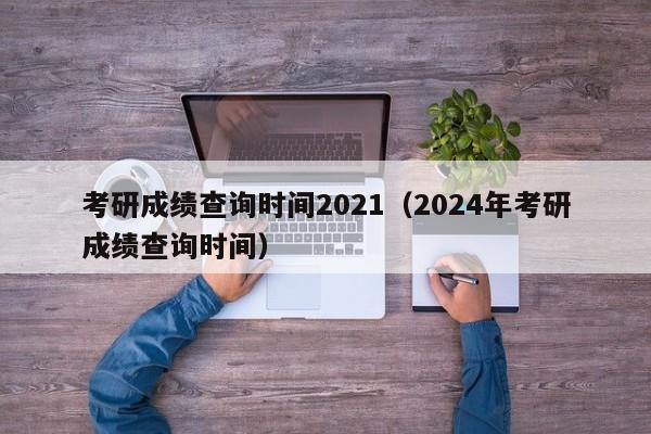 考研成绩查询时间2021（2024年考研成绩查询时间）