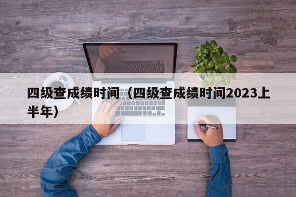 四级查成绩时间（四级查成绩时间2023上半年）