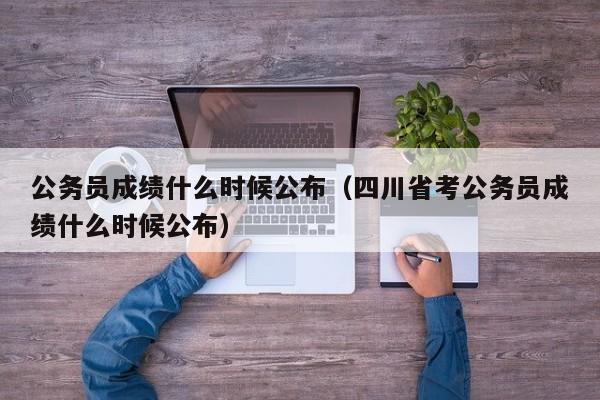 公务员成绩什么时候公布（四川省考公务员成绩什么时候公布）