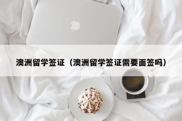 澳洲留学签证（澳洲留学签证需要面签吗）