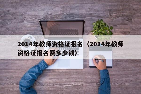 2014年教师资格证报名（2014年教师资格证报名费多少钱）