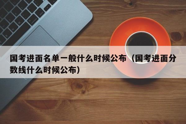 国考进面名单一般什么时候公布（国考进面分数线什么时候公布）