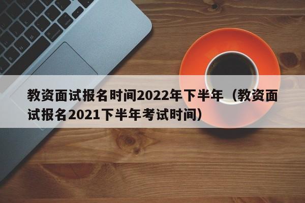 教资面试报名时间2022年下半年（教资面试报名2021下半年考试时间）