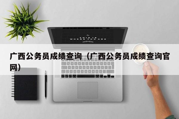 广西公务员成绩查询（广西公务员成绩查询官网）