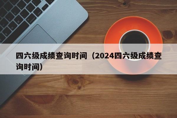 四六级成绩查询时间（2024四六级成绩查询时间）