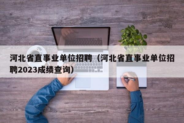 河北省直事业单位招聘（河北省直事业单位招聘2023成绩查询）