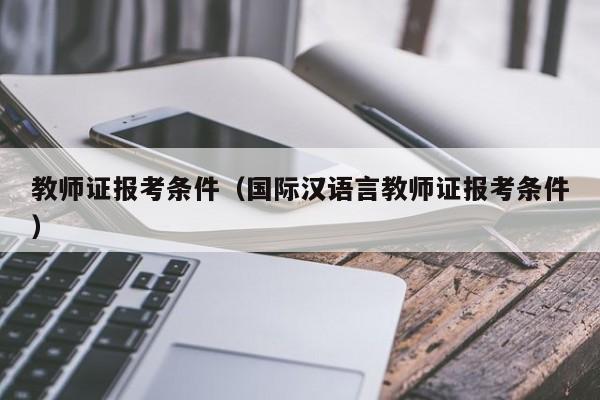 教师证报考条件（国际汉语言教师证报考条件）