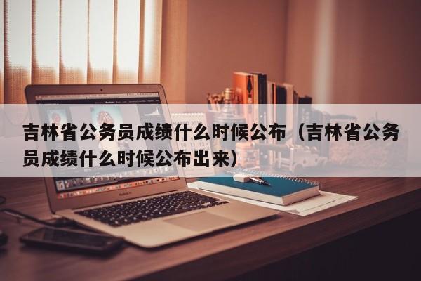 吉林省公务员成绩什么时候公布（吉林省公务员成绩什么时候公布出来）