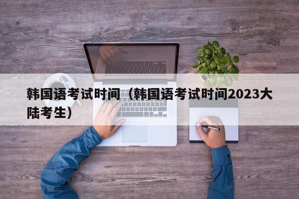 韩国语考试时间（韩国语考试时间2023大陆考生）