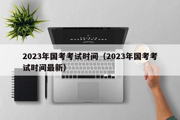 2023年国考考试时间（2023年国考考试时间最新）