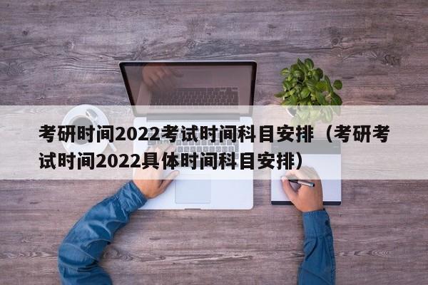 考研时间2022考试时间科目安排（考研考试时间2022具体时间科目安排）