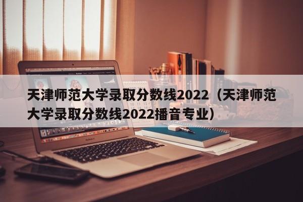 天津师范大学录取分数线2022（天津师范大学录取分数线2022播音专业）