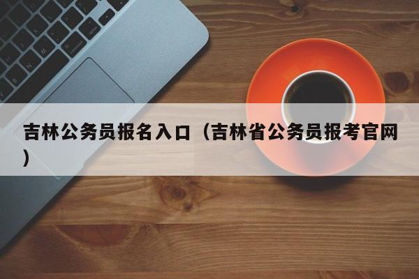 吉林公务员报名入口（吉林省公务员报考官网）