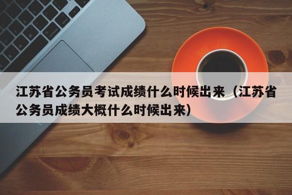 江苏省公务员考试成绩什么时候出来（江苏省公务员成绩大概什么时候出来）