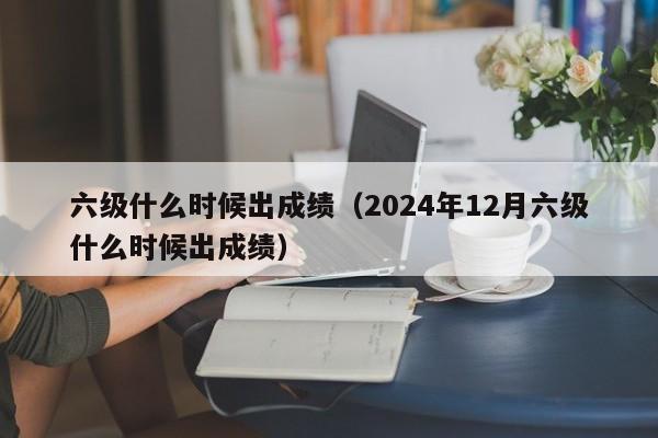 六级什么时候出成绩（2024年12月六级什么时候出成绩）