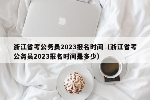 浙江省考公务员2023报名时间（浙江省考公务员2023报名时间是多少）