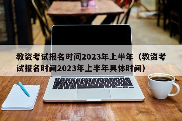 教资考试报名时间2023年上半年（教资考试报名时间2023年上半年具体时间）