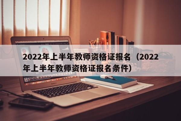 2022年上半年教师资格证报名（2022年上半年教师资格证报名条件）